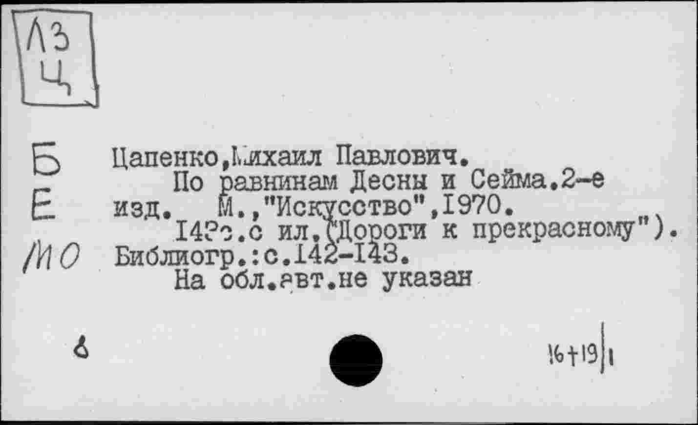 ﻿1\ъ
ц
R ЦапенкоДлхаил Павлович.
_	По равнинам Десны и Сейма.2-е
F изд. М.»"Искусство”,1970.
14?о.с ил.ГДороги к прекрасному’ ).
Л] О Библиогр.:с.142-І43.
На обл.авт.не указан
6
m і